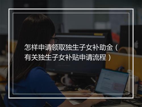 怎样申请领取独生子女补助金（有关独生子女补贴申请流程）