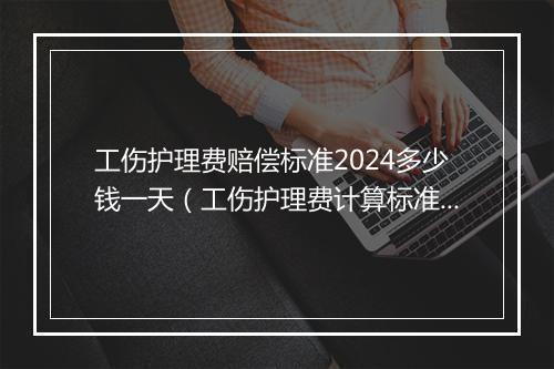 工伤护理费赔偿标准2024多少钱一天（工伤护理费计算标准是怎样进行规定的）