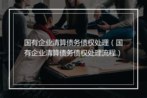 国有企业清算债务债权处理（国有企业清算债务债权处理流程）