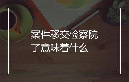 案件移交检察院了意味着什么