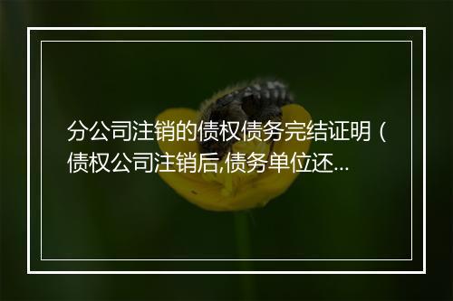 分公司注销的债权债务完结证明（债权公司注销后,债务单位还还款吗）