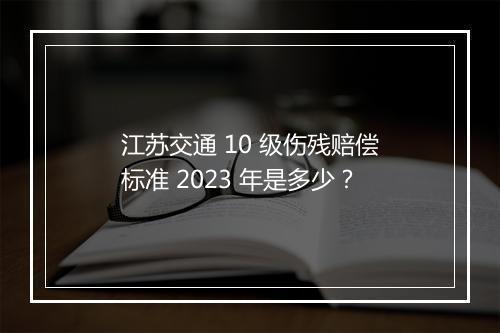 江苏交通 10 级伤残赔偿标准 2023 年是多少？