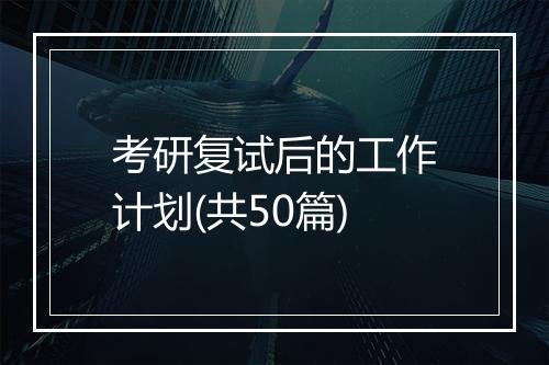 考研复试后的工作计划(共50篇)