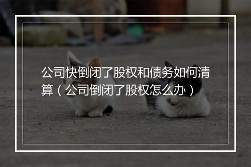 公司快倒闭了股权和债务如何清算（公司倒闭了股权怎么办）