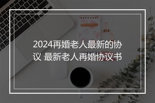 2024再婚老人最新的协议 最新老人再婚协议书