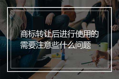 商标转让后进行使用的需要注意些什么问题