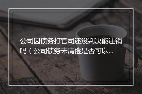 公司因债务打官司还没判决能注销吗（公司债务未清偿是否可以注销）