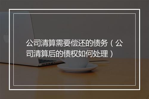 公司清算需要偿还的债务（公司清算后的债权如何处理）