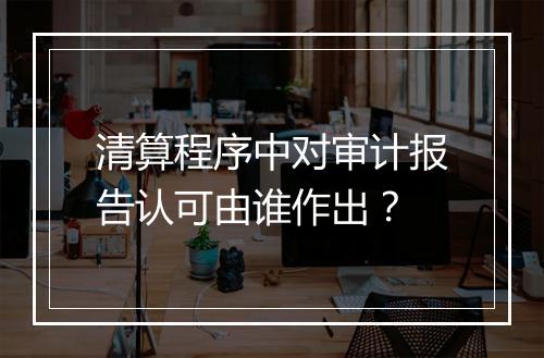 清算程序中对审计报告认可由谁作出？