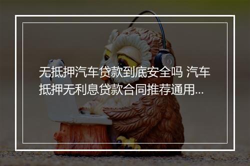 无抵押汽车贷款到底安全吗 汽车抵押无利息贷款合同推荐通用版10篇