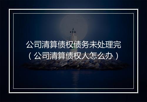 公司清算债权债务未处理完（公司清算债权人怎么办）