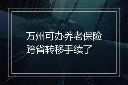 万州可办养老保险跨省转移手续了