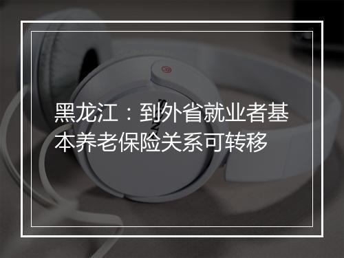 黑龙江：到外省就业者基本养老保险关系可转移