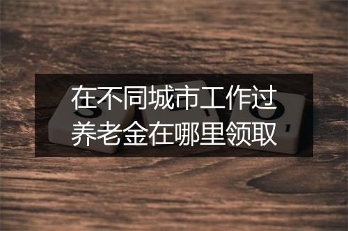 在不同城市工作过养老金在哪里领取