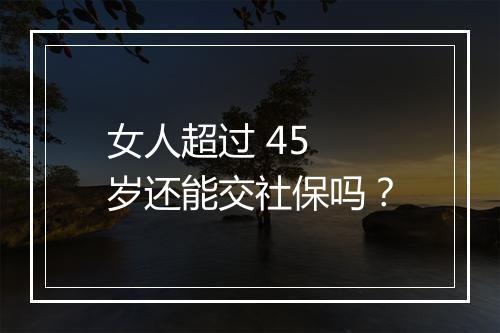 女人超过 45 岁还能交社保吗？