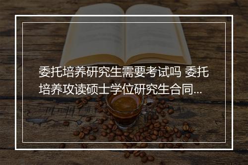 委托培养研究生需要考试吗 委托培养攻读硕士学位研究生合同书精品范文8篇