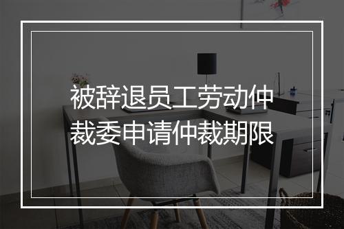 被辞退员工劳动仲裁委申请仲裁期限