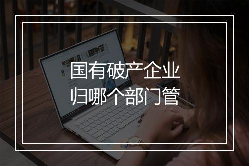国有破产企业归哪个部门管