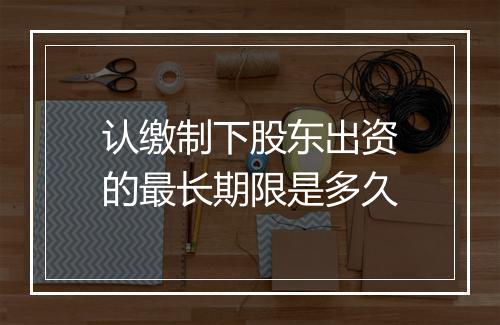 认缴制下股东出资的最长期限是多久