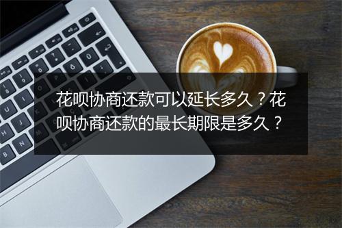 花呗协商还款可以延长多久？花呗协商还款的最长期限是多久？