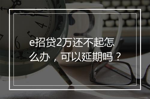 e招贷2万还不起怎么办，可以延期吗？