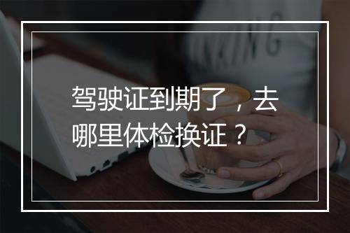 驾驶证到期了，去哪里体检换证？