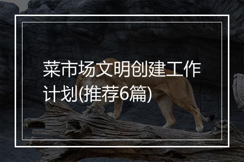 菜市场文明创建工作计划(推荐6篇)