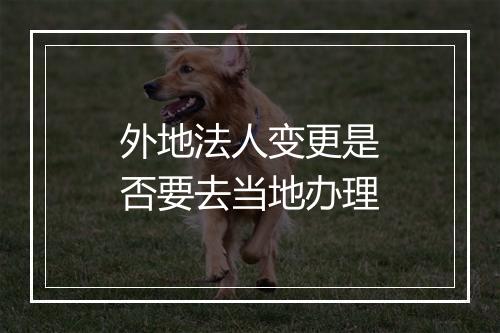 外地法人变更是否要去当地办理