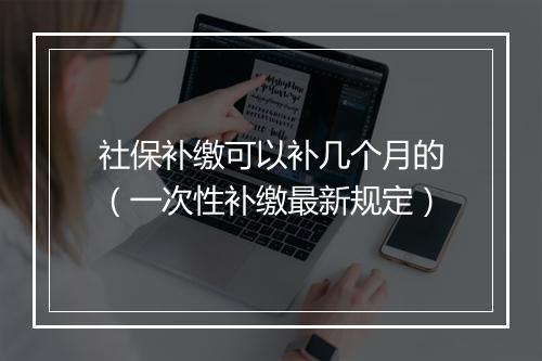 社保补缴可以补几个月的（一次性补缴最新规定）