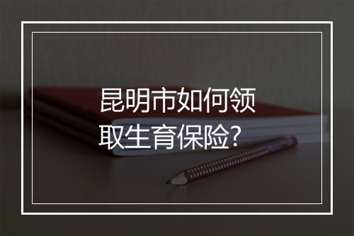 昆明市如何领取生育保险?