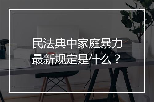 民法典中家庭暴力最新规定是什么？