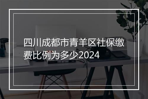 四川成都市青羊区社保缴费比例为多少2024