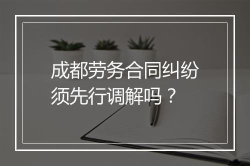 成都劳务合同纠纷须先行调解吗？