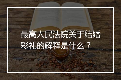 最高人民法院关于结婚彩礼的解释是什么？