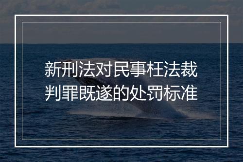 新刑法对民事枉法裁判罪既遂的处罚标准