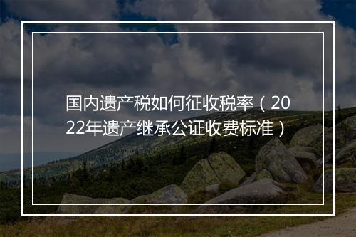 国内遗产税如何征收税率（2022年遗产继承公证收费标准）