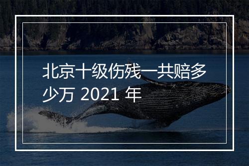 北京十级伤残一共赔多少万 2021 年