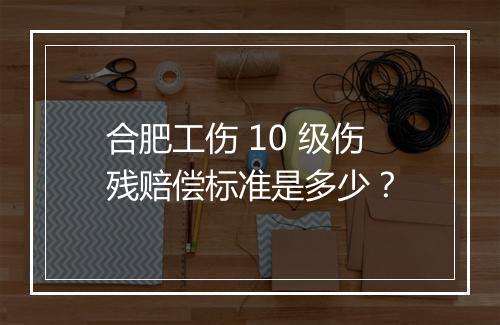合肥工伤 10 级伤残赔偿标准是多少？
