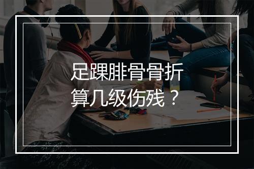 足踝腓骨骨折算几级伤残？