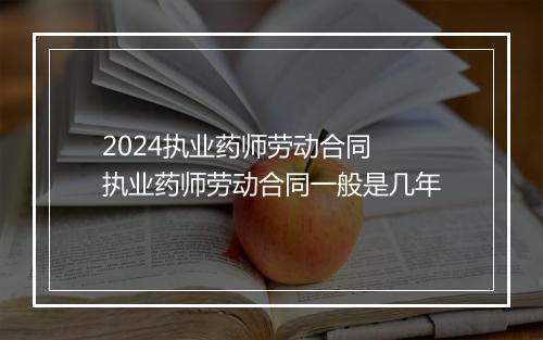 2024执业药师劳动合同 执业药师劳动合同一般是几年