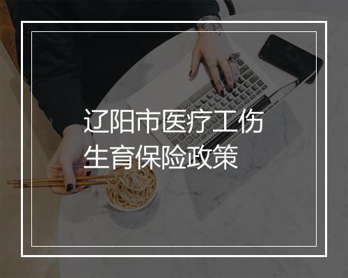 辽阳市医疗工伤生育保险政策