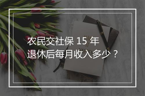 农民交社保 15 年退休后每月收入多少？