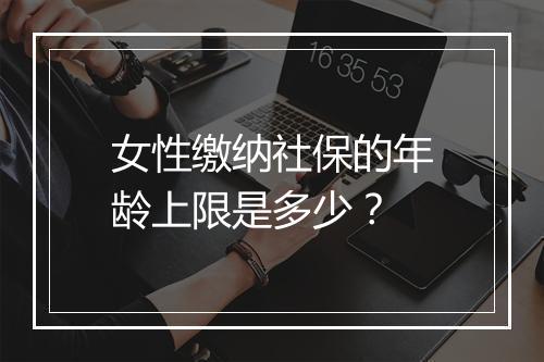 女性缴纳社保的年龄上限是多少？