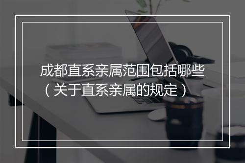 成都直系亲属范围包括哪些（关于直系亲属的规定）