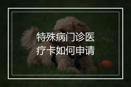 特殊病门诊医疗卡如何申请