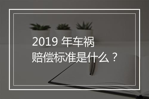 2019 年车祸赔偿标准是什么？