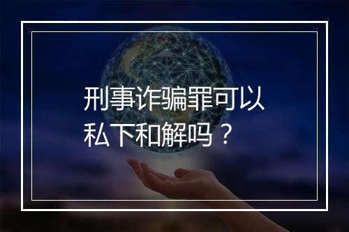 刑事诈骗罪可以私下和解吗？