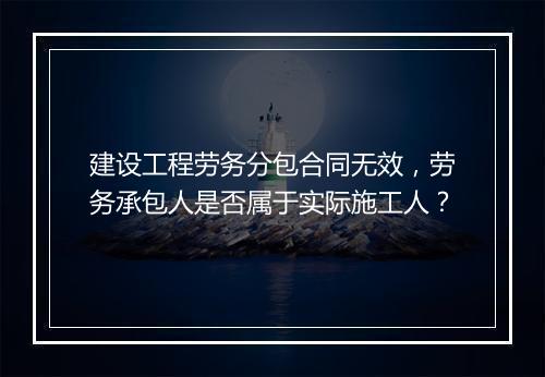 建设工程劳务分包合同无效，劳务承包人是否属于实际施工人？