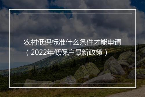农村低保标准什么条件才能申请（2022年低保户最新政策）