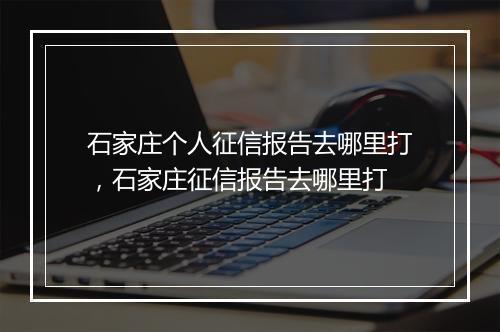 石家庄个人征信报告去哪里打，石家庄征信报告去哪里打